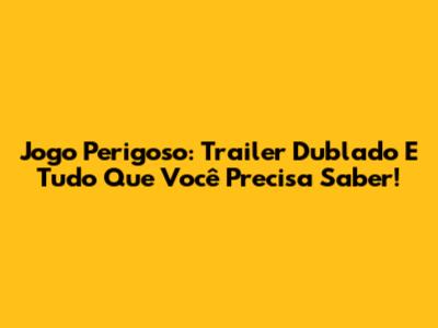 Jogo Perigoso: Trailer Dublado E Tudo Que Você Precisa Saber!