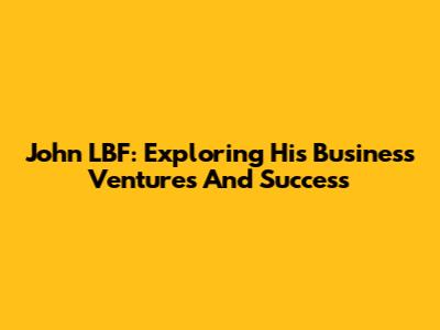 John LBF: Exploring His Business Ventures And Success