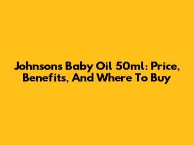 Johnson's Baby Oil 50ml: Price, Benefits, And Where To Buy