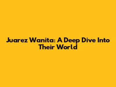 Juarez Wanita: A Deep Dive Into Their World