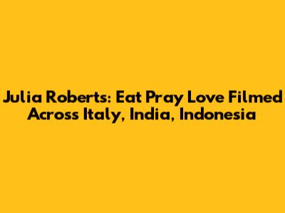 Julia Roberts: Eat Pray Love Filmed Across Italy, India, Indonesia