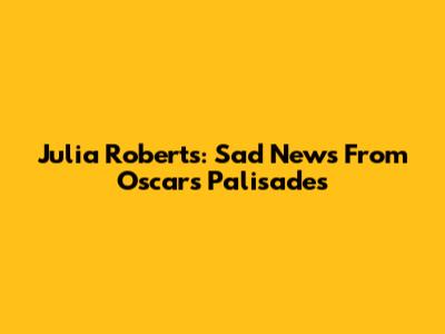 Julia Roberts: Sad News From Oscars Palisades