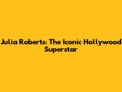 Julia Roberts: The Iconic Hollywood Superstar