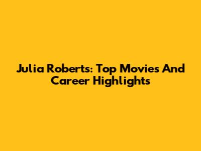 Julia Roberts: Top Movies And Career Highlights