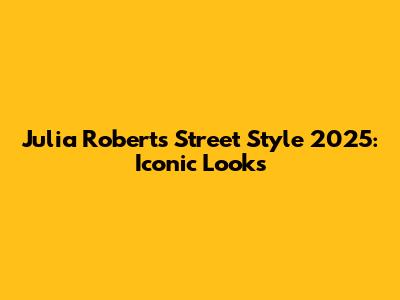 Julia Roberts Street Style 2025: Iconic Looks