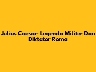 Julius Caesar: Legenda Militer Dan Diktator Roma