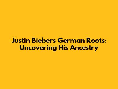 Justin Bieber's German Roots: Uncovering His Ancestry