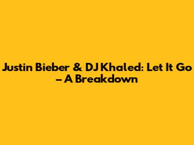Justin Bieber & DJ Khaled: 'Let It Go' – A Breakdown