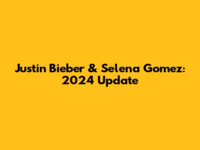 Justin Bieber & Selena Gomez: 2024 Update