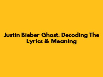 Justin Bieber Ghost: Decoding The Lyrics & Meaning