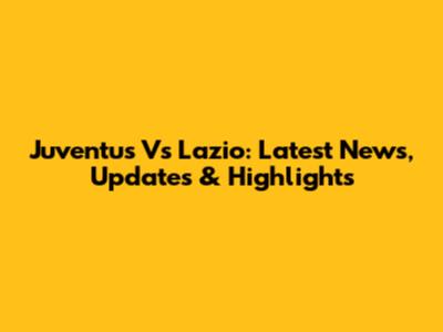 Juventus Vs Lazio: Latest News, Updates & Highlights