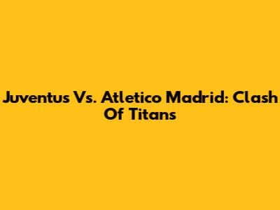 Juventus Vs. Atletico Madrid: Clash Of Titans