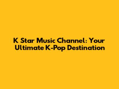 K Star Music Channel: Your Ultimate K-Pop Destination