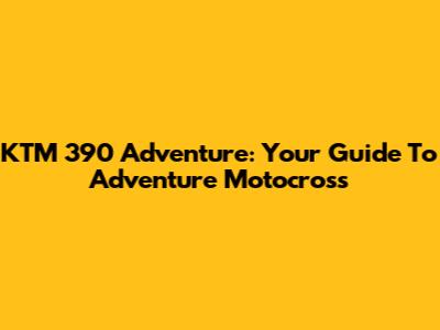 KTM 390 Adventure: Your Guide To Adventure Motocross