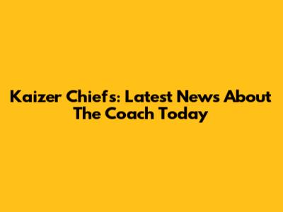 Kaizer Chiefs: Latest News About The Coach Today