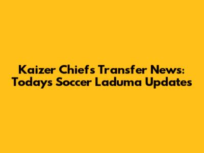 Kaizer Chiefs Transfer News: Today's Soccer Laduma Updates
