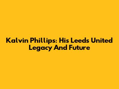 Kalvin Phillips: His Leeds United Legacy And Future