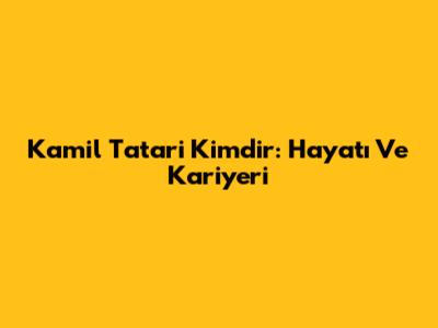 Kamil Tatari Kimdir: Hayatı Ve Kariyeri