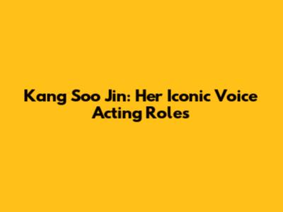 Kang Soo Jin: Her Iconic Voice Acting Roles