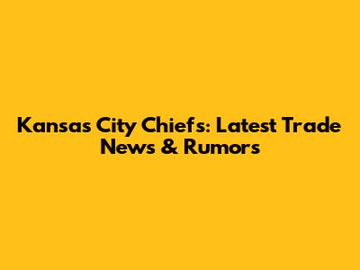 Kansas City Chiefs: Latest Trade News & Rumors