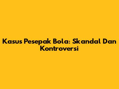 Kasus Pesepak Bola: Skandal Dan Kontroversi
