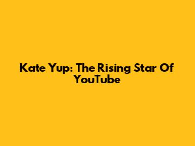 Kate Yup: The Rising Star Of YouTube