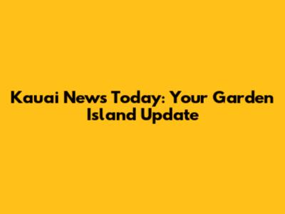 Kauai News Today: Your Garden Island Update