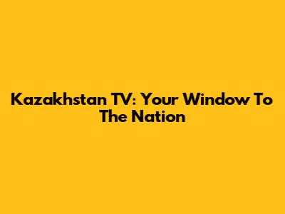 Kazakhstan TV: Your Window To The Nation
