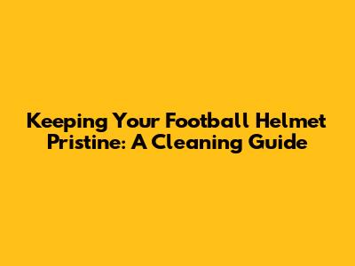 Keeping Your Football Helmet Pristine: A Cleaning Guide