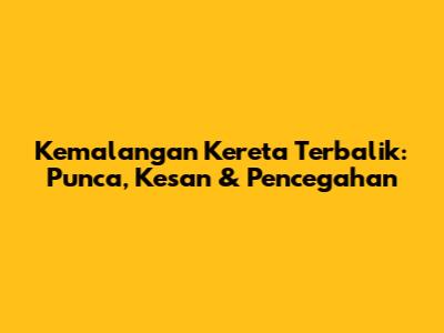 Kemalangan Kereta Terbalik: Punca, Kesan & Pencegahan