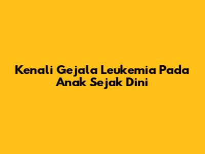 Kenali Gejala Leukemia Pada Anak Sejak Dini