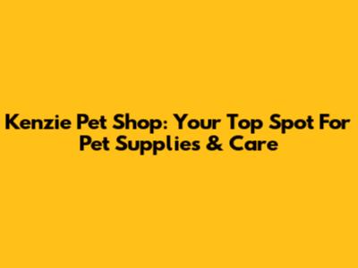 Kenzie Pet Shop: Your Top Spot For Pet Supplies & Care