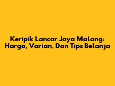 Keripik Lancar Jaya Malang: Harga, Varian, Dan Tips Belanja