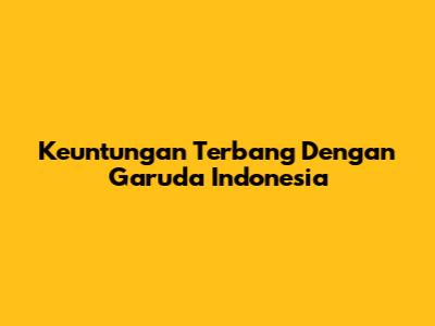 Keuntungan Terbang Dengan Garuda Indonesia