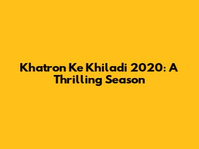 Khatron Ke Khiladi 2020: A Thrilling Season