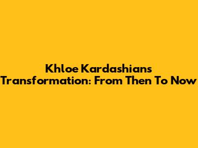Khloe Kardashian's Transformation: From Then To Now