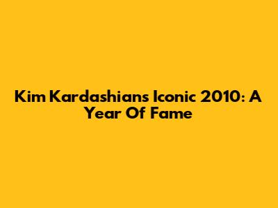 Kim Kardashian's Iconic 2010: A Year Of Fame