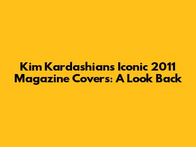 Kim Kardashian's Iconic 2011 Magazine Covers: A Look Back