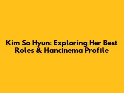 Kim So Hyun: Exploring Her Best Roles & Hancinema Profile