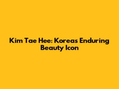 Kim Tae Hee: Korea's Enduring Beauty Icon