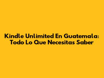 Kindle Unlimited En Guatemala: Todo Lo Que Necesitas Saber
