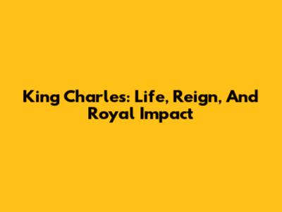 King Charles: Life, Reign, And Royal Impact