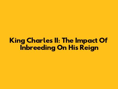 King Charles II: The Impact Of Inbreeding On His Reign
