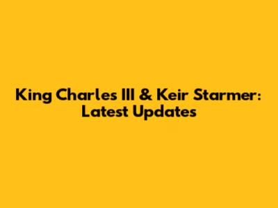 King Charles III & Keir Starmer: Latest Updates