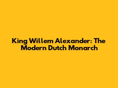King Willem Alexander: The Modern Dutch Monarch