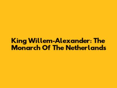 King Willem-Alexander: The Monarch Of The Netherlands