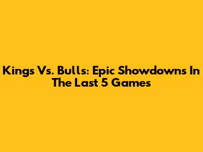 Kings Vs. Bulls: Epic Showdowns In The Last 5 Games