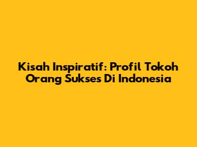 Kisah Inspiratif: Profil Tokoh Orang Sukses Di Indonesia