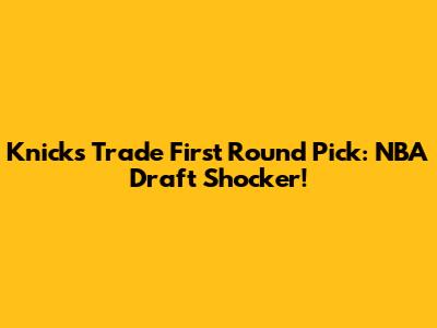 Knicks Trade First Round Pick: NBA Draft Shocker!