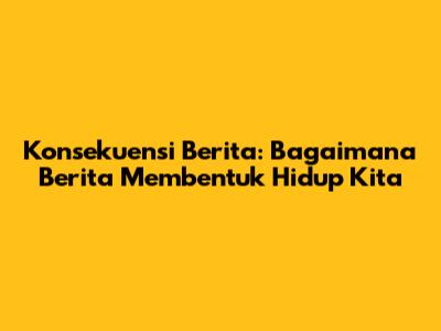 Konsekuensi Berita: Bagaimana Berita Membentuk Hidup Kita